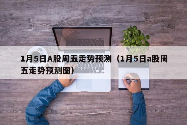 1月5日A股周五走势预测（1月5日a股周五走势预测图）