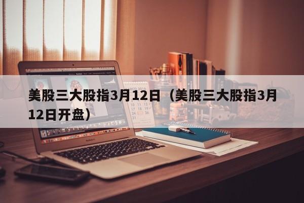 美股三大股指3月12日（美股三大股指3月12日开盘）