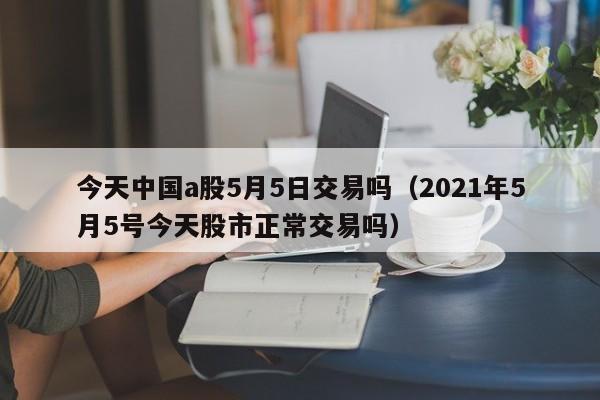 今天中国a股5月5日交易吗（2021年5月5号今天股市正常交易吗）