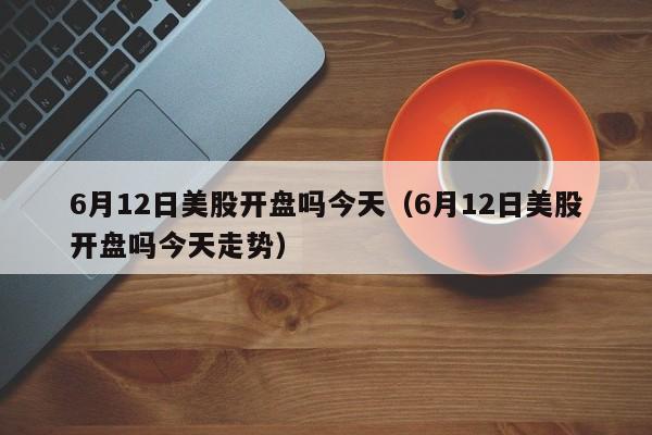 6月12日美股开盘吗今天（6月12日美股开盘吗今天走势）