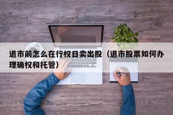 退市前怎么在行权日卖出股（退市股票如何办理确权和托管）