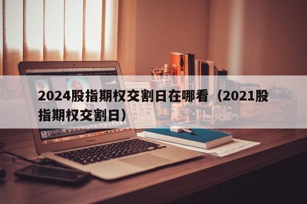 2024股指期权交割日在哪看（2021股指期权交割日）
