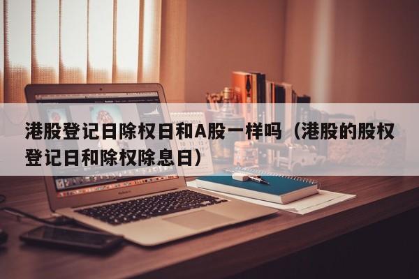 港股登记日除权日和A股一样吗（港股的股权登记日和除权除息日）