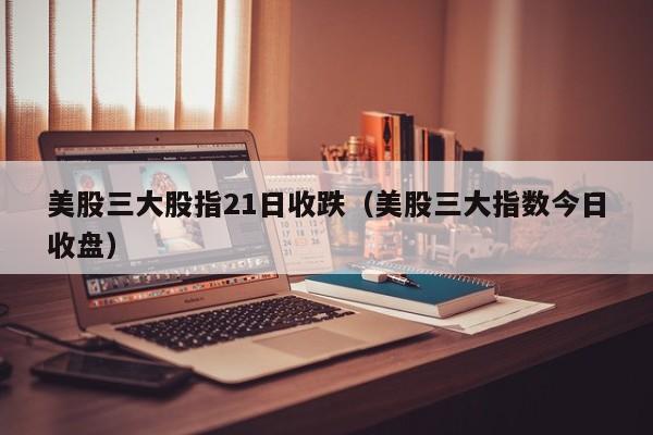 美股三大股指21日收跌（美股三大指数今日收盘）