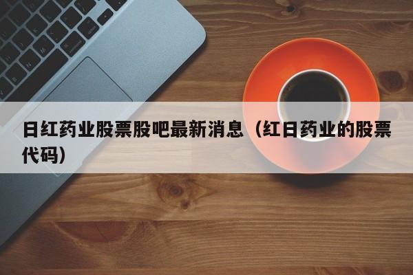 日红药业股票股吧最新消息（红日药业的股票代码）