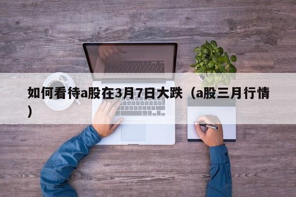如何看待a股在3月7日大跌（a股三月行情）