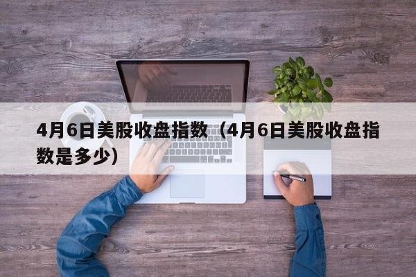 4月6日美股收盘指数（4月6日美股收盘指数是多少）