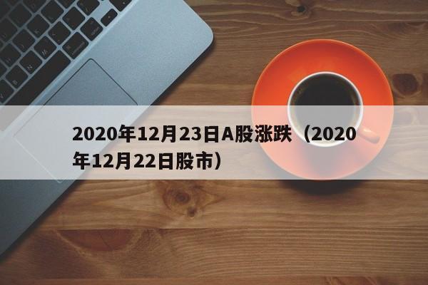 2020年12月23日A股涨跌（2020年12月22日股市）