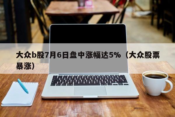 大众b股7月6日盘中涨幅达5%（大众股票暴涨）
