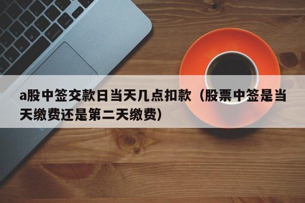 a股中签交款日当天几点扣款（股票中签是当天缴费还是第二天缴费）