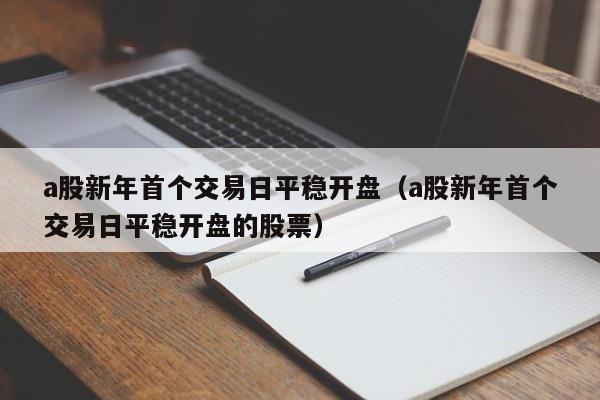 a股新年首个交易日平稳开盘（a股新年首个交易日平稳开盘的股票）