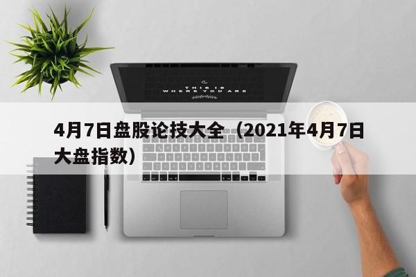 4月7日盘股论技大全（2021年4月7日大盘指数）