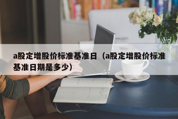 a股定增股价标准基准日（a股定增股价标准基准日期是多少）