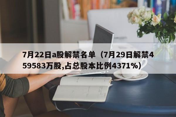 7月22日a股解禁名单（7月29日解禁459583万股,占总股本比例4371%）