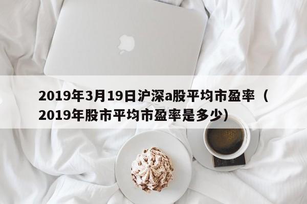 2019年3月19日沪深a股平均市盈率（2019年股市平均市盈率是多少）