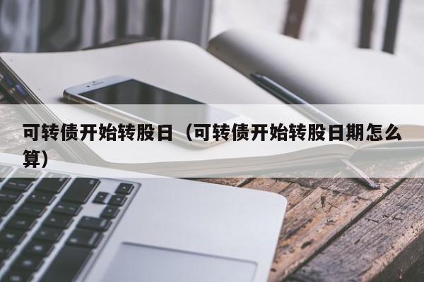 可转债开始转股日（可转债开始转股日期怎么算）