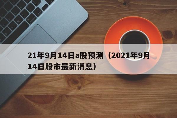 21年9月14日a股预测（2021年9月14日股市最新消息）