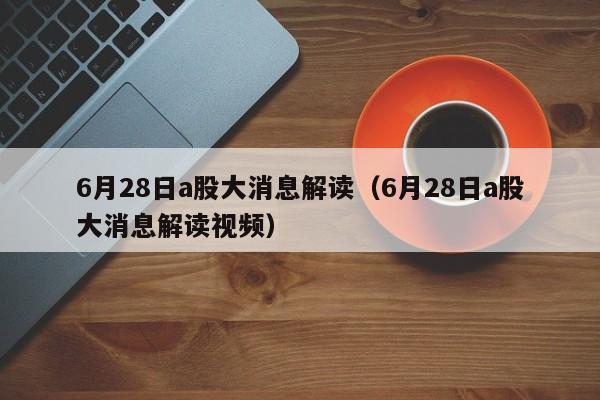 6月28日a股大消息解读（6月28日a股大消息解读视频）