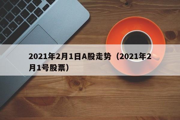 2021年2月1日A股走势（2021年2月1号股票）