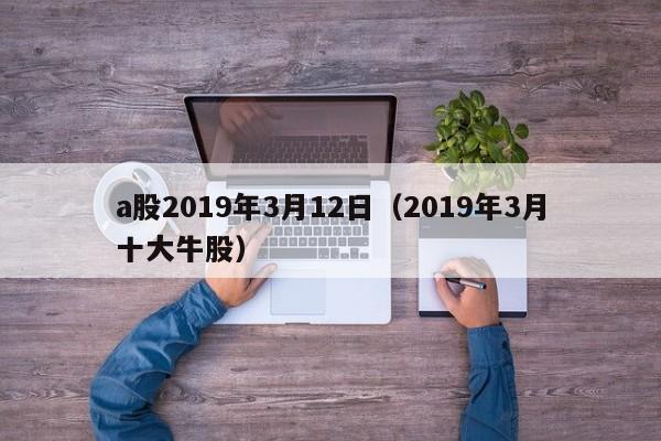 a股2019年3月12日（2019年3月十大牛股）