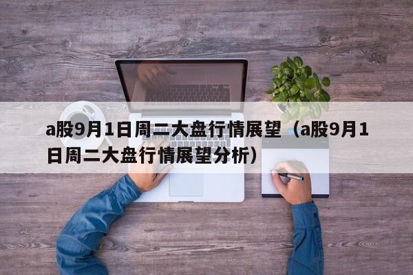 a股9月1日周二大盘行情展望（a股9月1日周二大盘行情展望分析）
