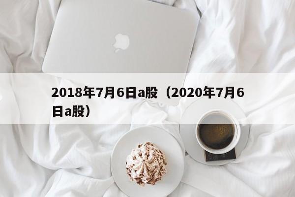2018年7月6日a股（2020年7月6日a股）