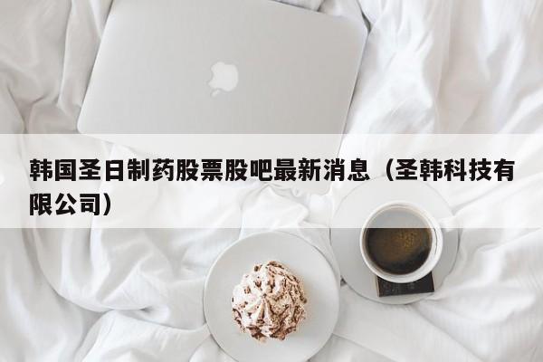 韩国圣日制药股票股吧最新消息（圣韩科技有限公司）