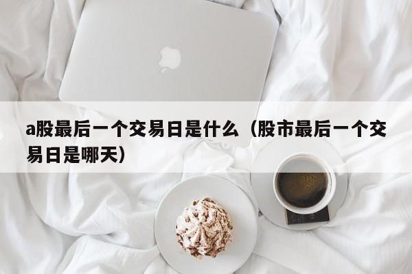 a股最后一个交易日是什么（股市最后一个交易日是哪天）