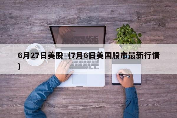 6月27日美股（7月6日美国股市最新行情）