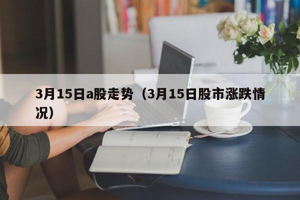 3月15日a股走势（3月15日股市涨跌情况）