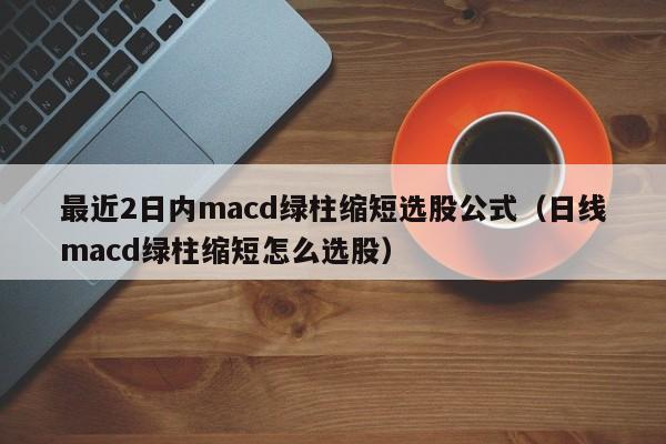 最近2日内macd绿柱缩短选股公式（日线macd绿柱缩短怎么选股）