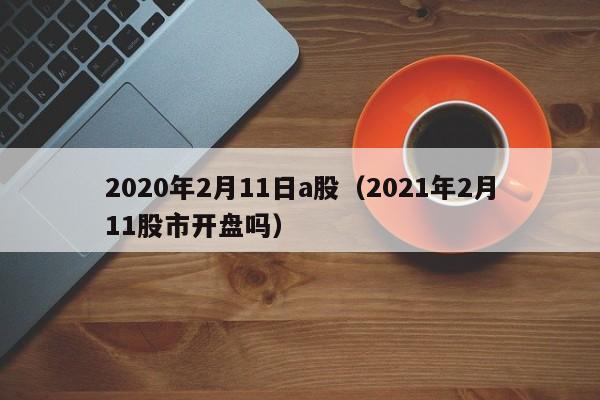2020年2月11日a股（2021年2月11股市开盘吗）
