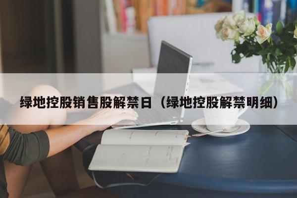 绿地控股销售股解禁日（绿地控股解禁明细）
