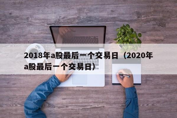 2018年a股最后一个交易日（2020年a股最后一个交易日）