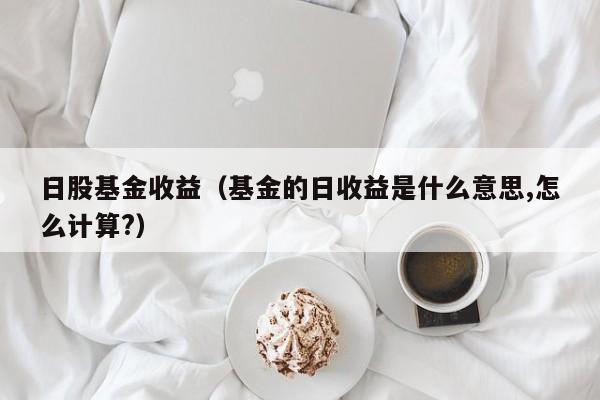 日股基金收益（基金的日收益是什么意思,怎么计算?）