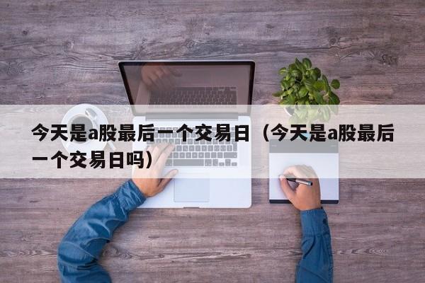 今天是a股最后一个交易日（今天是a股最后一个交易日吗）