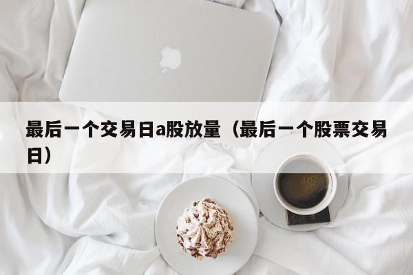 最后一个交易日a股放量（最后一个股票交易日）