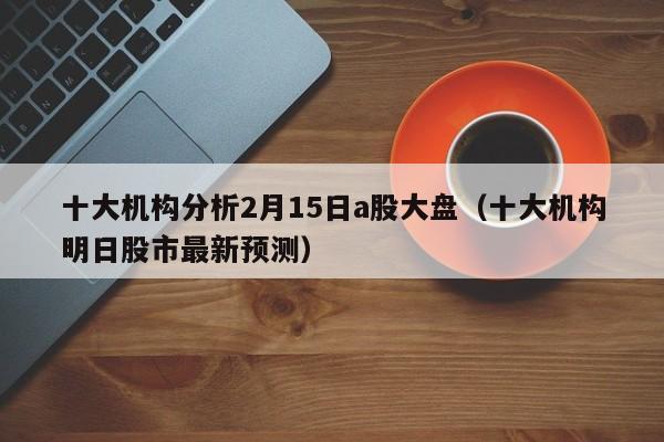 十大机构分析2月15日a股大盘（十大机构明日股市最新预测）