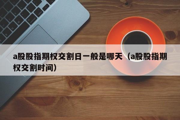 a股股指期权交割日一般是哪天（a股股指期权交割时间）