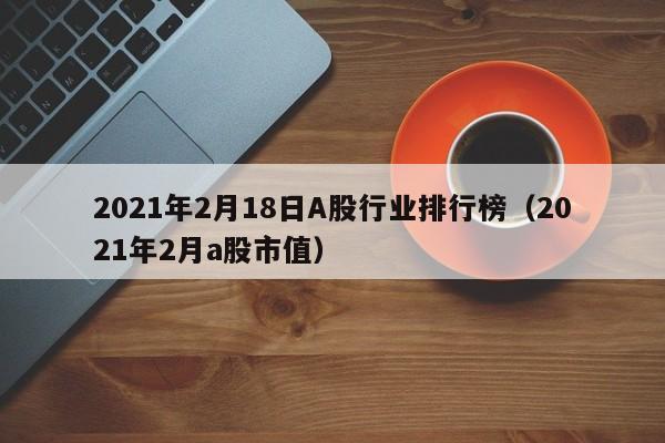 2021年2月18日A股行业排行榜（2021年2月a股市值）