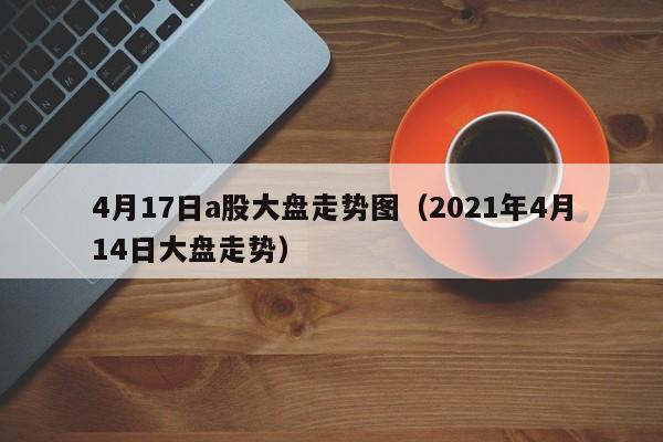4月17日a股大盘走势图（2021年4月14日大盘走势）