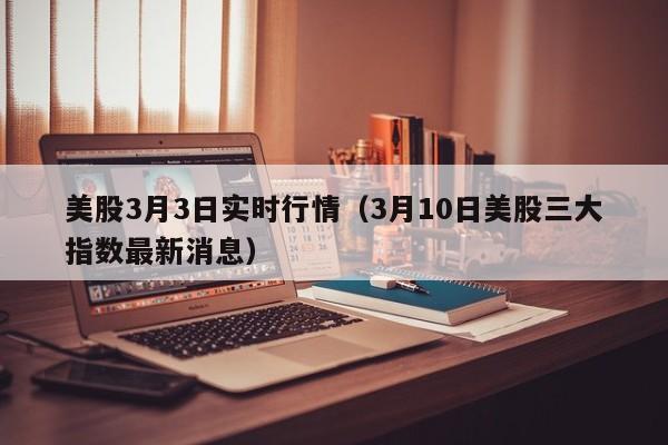 美股3月3日实时行情（3月10日美股三大指数最新消息）