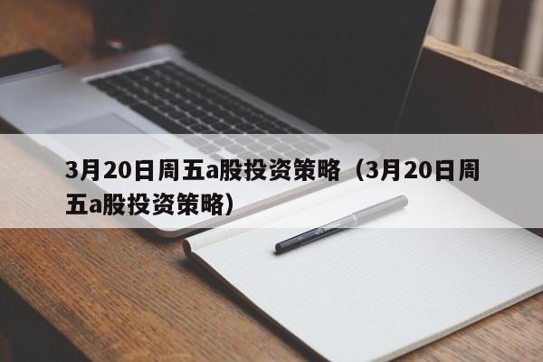 3月20日周五a股投资策略（3月20日周五a股投资策略）