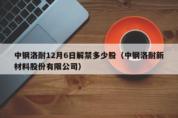 中钢洛耐12月6日解禁多少股（中钢洛耐新材料股份有限公司）
