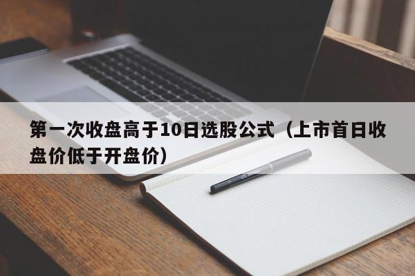第一次收盘高于10日选股公式（上市首日收盘价低于开盘价）