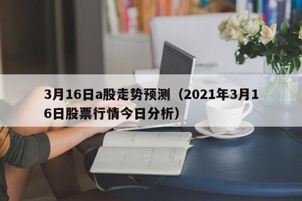 3月16日a股走势预测（2021年3月16日股票行情今日分析）