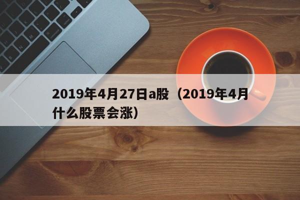 2019年4月27日a股（2019年4月什么股票会涨）