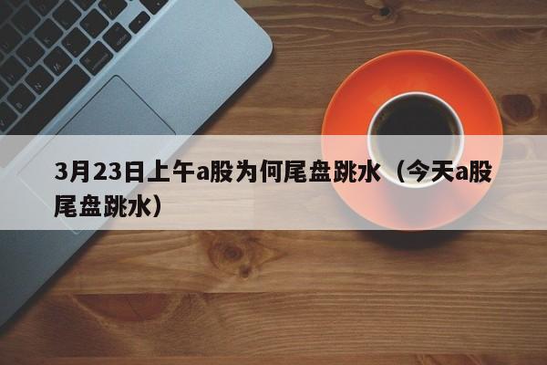 3月23日上午a股为何尾盘跳水（今天a股尾盘跳水）