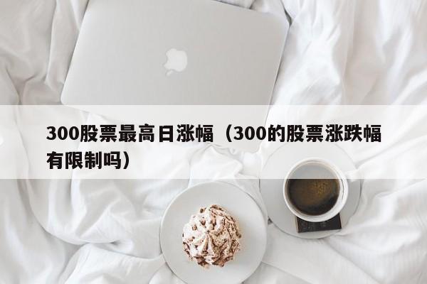 300股票最高日涨幅（300的股票涨跌幅有限制吗）