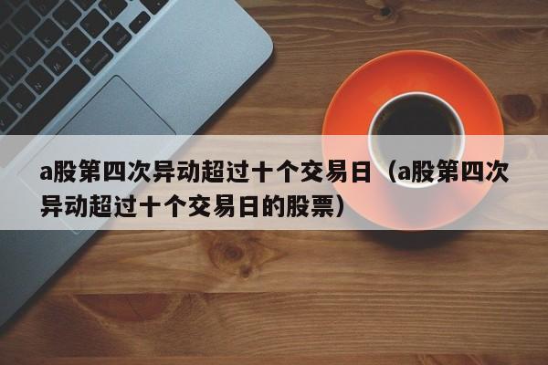 a股第四次异动超过十个交易日（a股第四次异动超过十个交易日的股票）
